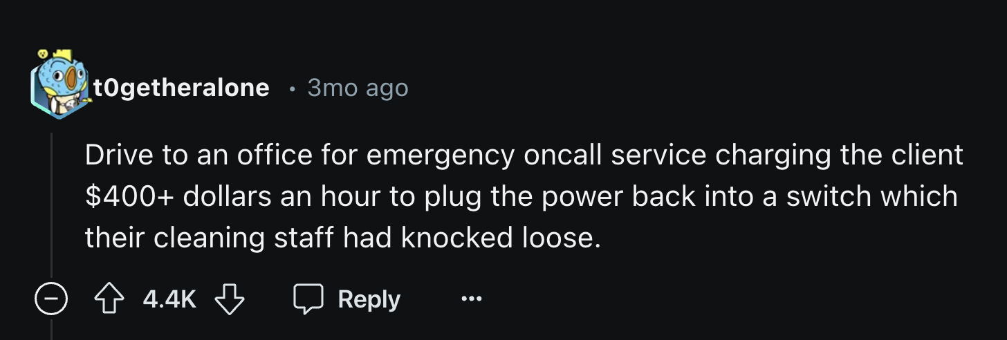 crest - togetheralone 3mo ago Drive to an office for emergency oncall service charging the client $400 dollars an hour to plug the power back into a switch which their cleaning staff had knocked loose.